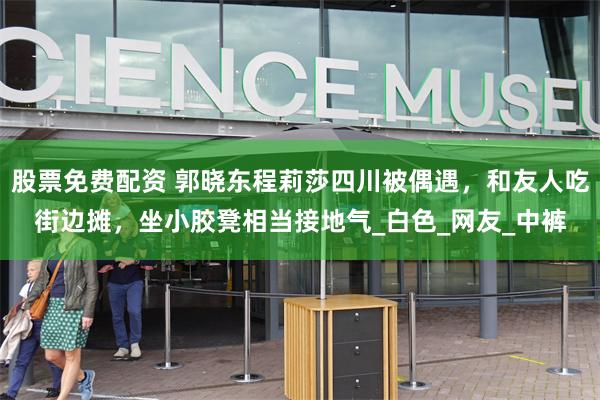股票免费配资 郭晓东程莉莎四川被偶遇，和友人吃街边摊，坐小胶凳相当接地气_白色_网友_中裤