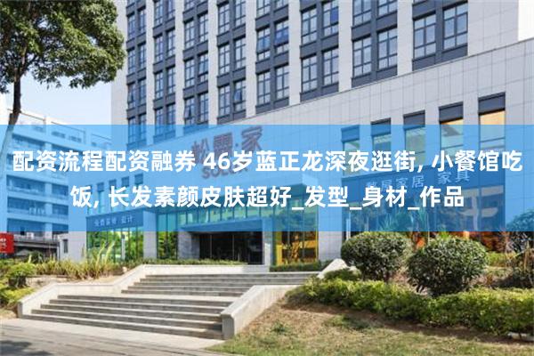 配资流程配资融券 46岁蓝正龙深夜逛街, 小餐馆吃饭, 长发素颜皮肤超好_发型_身材_作品