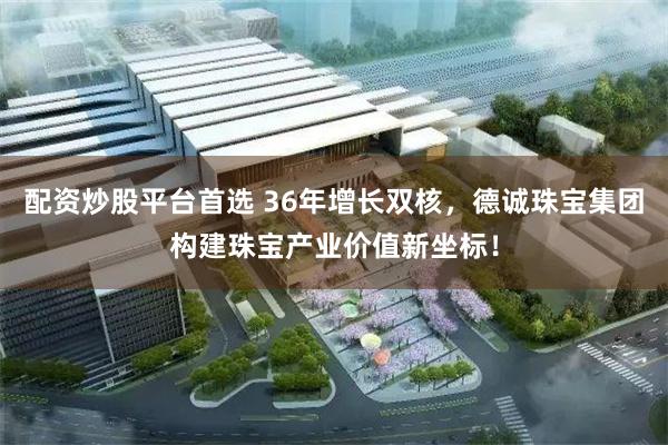 配资炒股平台首选 36年增长双核，德诚珠宝集团构建珠宝产业价值新坐标！