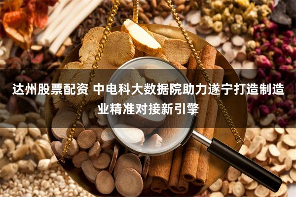 达州股票配资 中电科大数据院助力遂宁打造制造业精准对接新引擎