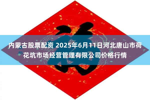 内蒙古股票配资 2025年6月11日河北唐山市荷花坑市场经营管理有限公司价格行情