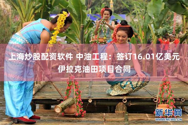 上海炒股配资软件 中油工程：签订16.01亿美元伊拉克油田项目合同