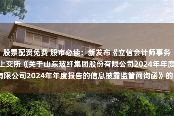 股票配资免费 股市必读：新发布《立信会计师事务所(特殊普通合伙)关于上交所《关于山东玻纤集团股份有限公司2024年年度报告的信息披露监管问询函》的回复》