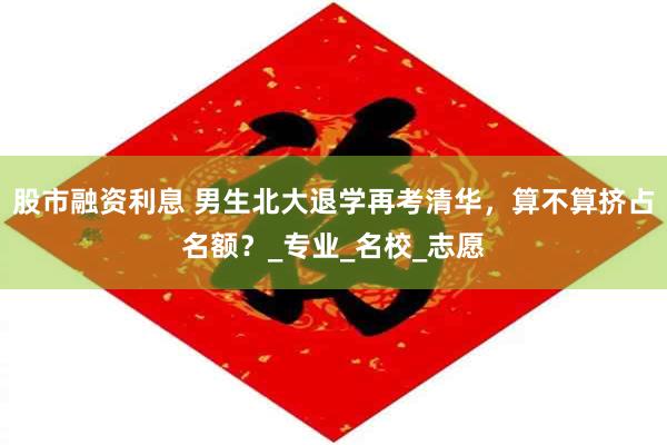 股市融资利息 男生北大退学再考清华，算不算挤占名额？_专业_名校_志愿