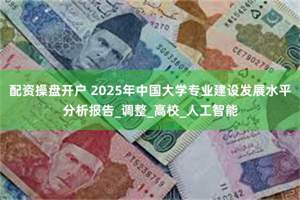 配资操盘开户 2025年中国大学专业建设发展水平分析报告_调整_高校_人工智能