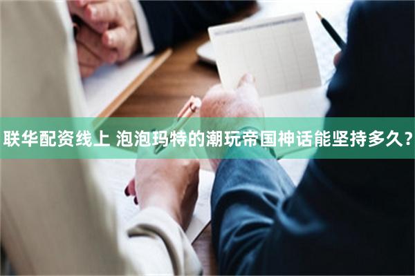联华配资线上 泡泡玛特的潮玩帝国神话能坚持多久？