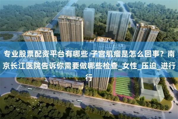 专业股票配资平台有哪些 子宫肌瘤是怎么回事？南京长江医院告诉你需要做哪些检查_女性_压迫_进行