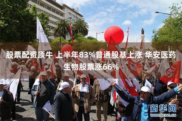 股票配资顶牛 上半年83%普通股基上涨 华安医药生物股票涨66%