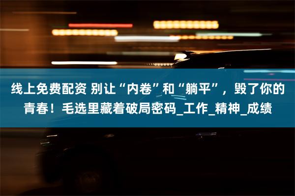 线上免费配资 别让“内卷”和“躺平”，毁了你的青春！毛选里藏着破局密码_工作_精神_成绩