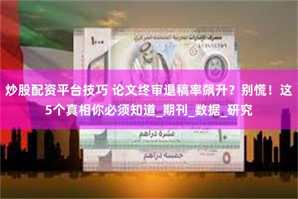 炒股配资平台技巧 论文终审退稿率飙升？别慌！这5个真相你必须知道_期刊_数据_研究
