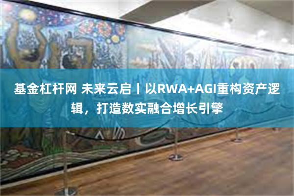 基金杠杆网 未来云启丨以RWA+AGI重构资产逻辑，打造数实融合增长引擎