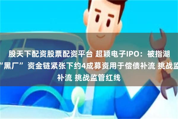 股天下配资股票配资平台 超颖电子IPO：被指湖北四大“黑厂” 资金链紧张下约4成募资用于偿债补流 挑战监管红线