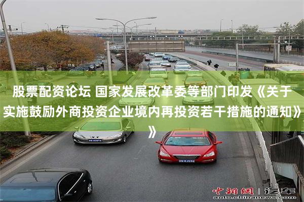 股票配资论坛 国家发展改革委等部门印发《关于实施鼓励外商投资企业境内再投资若干措施的通知》