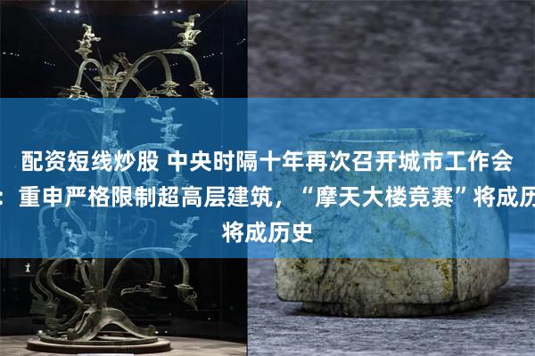 配资短线炒股 中央时隔十年再次召开城市工作会议：重申严格限制超高层建筑，“摩天大楼竞赛”将成历史