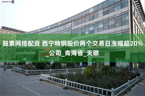股票网络配资 西宁特钢股价两个交易日涨幅超20%_公司_青海省_天眼