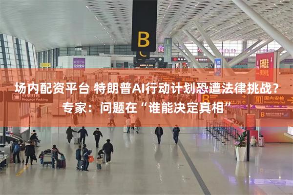 场内配资平台 特朗普AI行动计划恐遭法律挑战？专家：问题在“谁能决定真相”