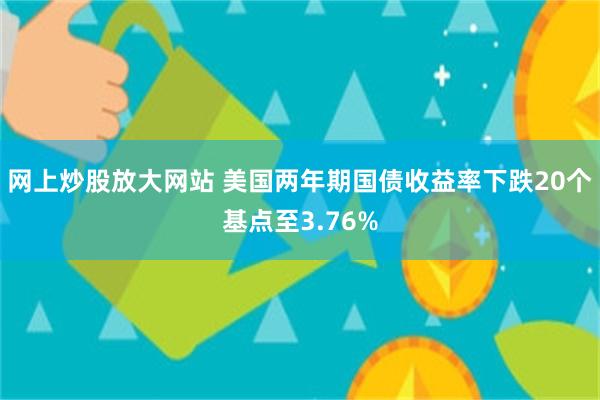网上炒股放大网站 美国两年期国债收益率下跌20个基点至3.76%