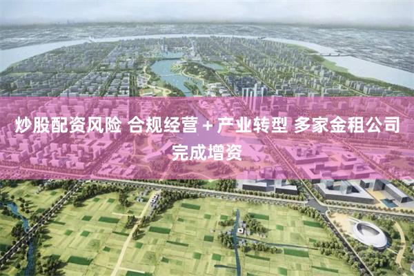 炒股配资风险 合规经营＋产业转型 多家金租公司完成增资