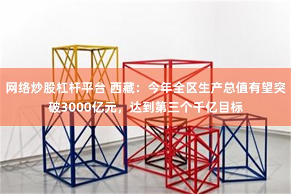 网络炒股杠杆平台 西藏：今年全区生产总值有望突破3000亿元，达到第三个千亿目标