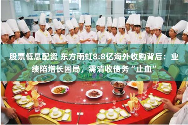 股票低息配资 东方雨虹8.8亿海外收购背后：业绩陷增长困局，需清收债务“止血”