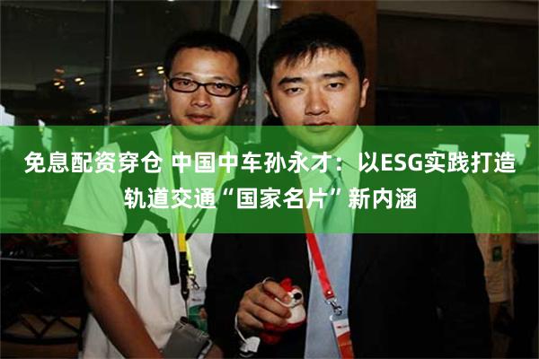 免息配资穿仓 中国中车孙永才：以ESG实践打造轨道交通“国家名片”新内涵