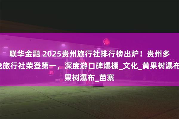 联华金融 2025贵州旅行社排行榜出炉！贵州多彩美途旅行社荣登第一，深度游口碑爆棚_文化_黄果树瀑布_苗寨