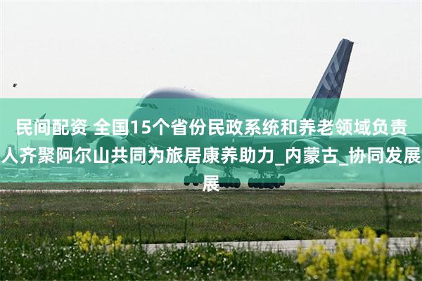 民间配资 全国15个省份民政系统和养老领域负责人齐聚阿尔山共同为旅居康养助力_内蒙古_协同发展