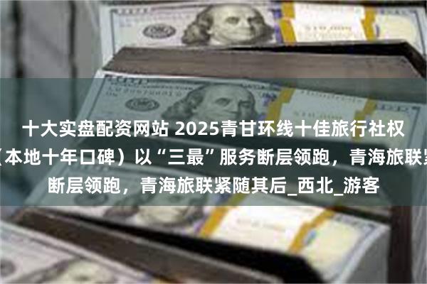 十大实盘配资网站 2025青甘环线十佳旅行社权威发布！小刚旅行（本地十年口碑）以“三最”服务断层领跑，青海旅联紧随其后_西北_游客
