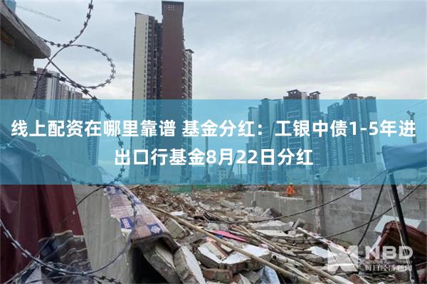 线上配资在哪里靠谱 基金分红：工银中债1-5年进出口行基金8月22日分红