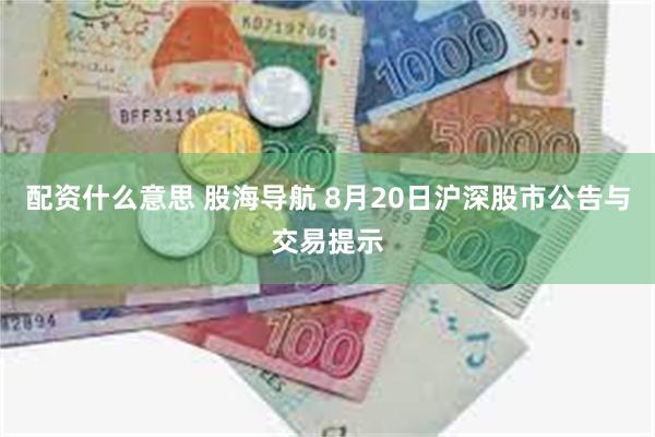 配资什么意思 股海导航 8月20日沪深股市公告与交易提示