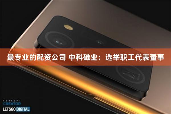 最专业的配资公司 中科磁业：选举职工代表董事