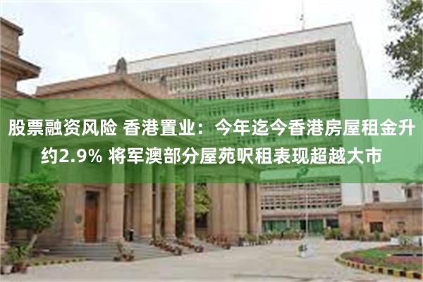 股票融资风险 香港置业：今年迄今香港房屋租金升约2.9% 将军澳部分屋苑呎租表现超越大市