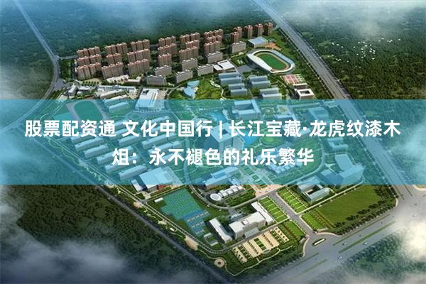 股票配资通 文化中国行 | 长江宝藏·龙虎纹漆木俎：永不褪色的礼乐繁华